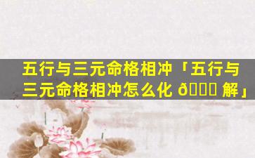 五行与三元命格相冲「五行与三元命格相冲怎么化 🐕 解」